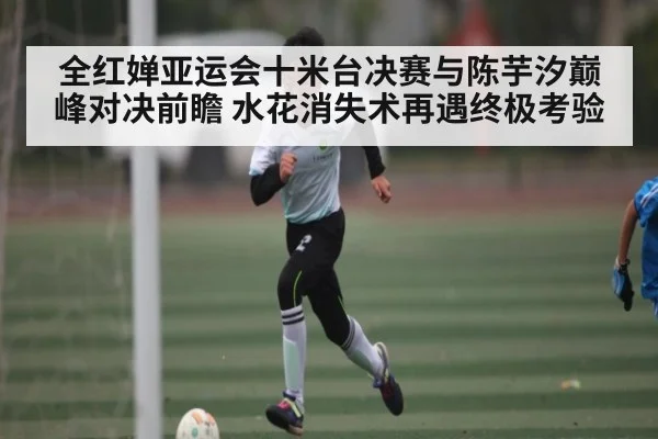 全红婵亚运会十米台决赛与陈芋汐巅峰对决前瞻 水花消失术再遇终极考验